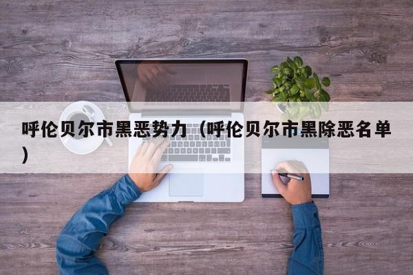 呼伦贝尔市黑恶势力(呼伦贝尔市黑除恶名单)