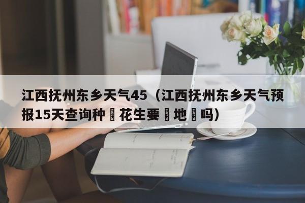江西抚州东乡天气45(江西抚州东乡天气预报15天查询种㨁花生要甪地瞙吗)