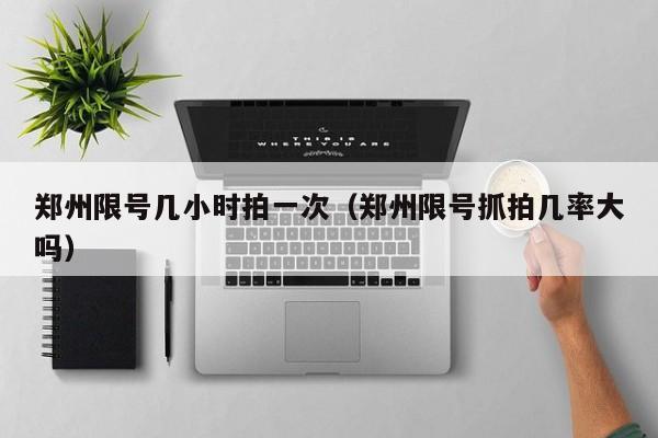 郑州限号几小时拍一次(郑州限号抓拍几率大吗)