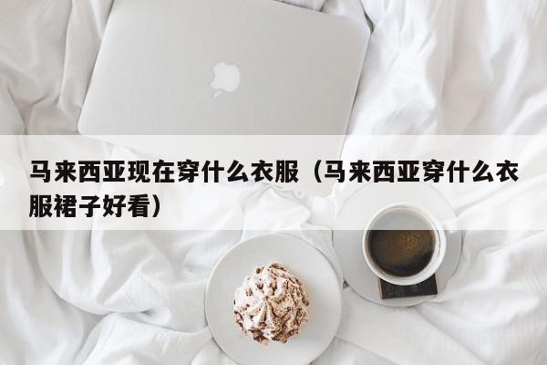 马来西亚现在穿什么衣服(马来西亚穿什么衣服裙子好看)