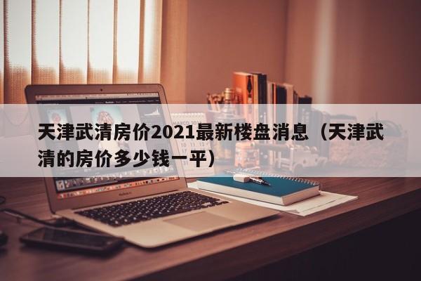 天津武清房价2021最新楼盘消息(天津武清的房价多少钱一平)