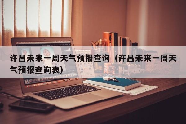 许昌未来一周天气预报查询(许昌未来一周天气预报查询表)