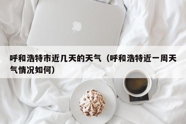 呼和浩特市近几天的天气(呼和浩特近一周天气情况如何)
