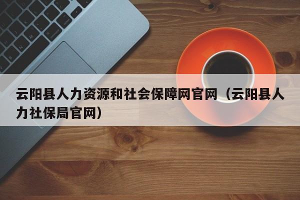 云阳县人力资源和社会保障网官网(云阳县人力社保局官网)