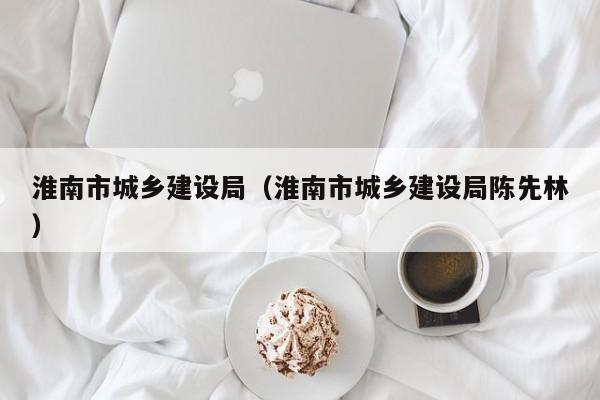 淮南市城乡建设局(淮南市城乡建设局陈先林)