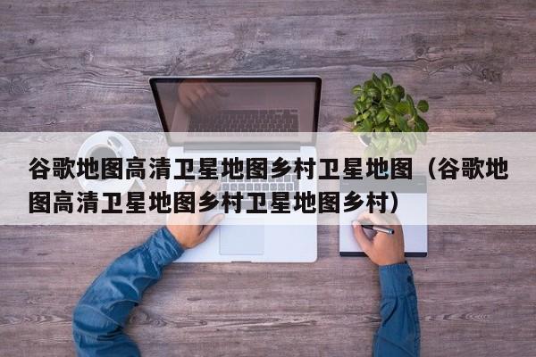 谷歌地图高清卫星地图乡村卫星地图(谷歌地图高清卫星地图乡村卫星地图乡村)