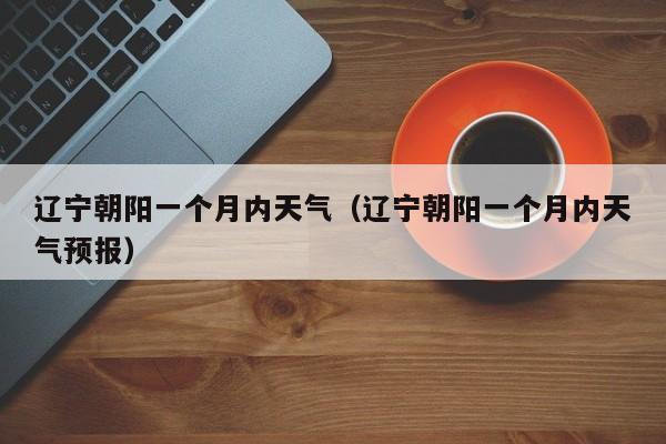 辽宁朝阳一个月内天气(辽宁朝阳一个月内天气预报)