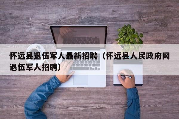 怀远县退伍军人最新招聘(怀远县人民政府网退伍军人招聘)