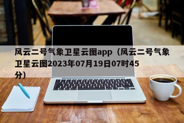 风云二号气象卫星云图app(风云二号气象卫星云图2023年07月19日07时45分)