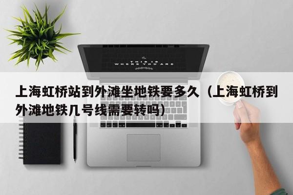 上海虹桥站到外滩坐地铁要多久(上海虹桥到外滩地铁几号线需要转吗)