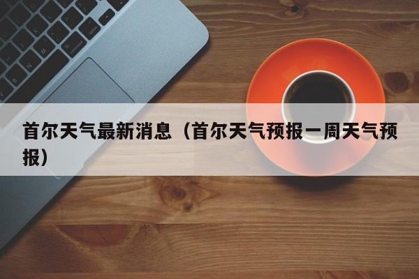 首尔天气最新消息(首尔天气预报一周天气预报)