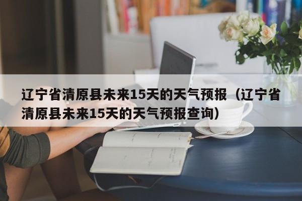 辽宁省清原县未来15天的天气预报(辽宁省清原县未来15天的天气预报查询)