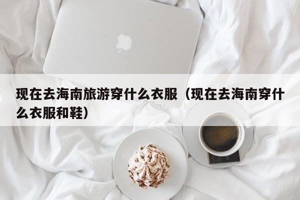 现在去海南旅游穿什么衣服(现在去海南穿什么衣服和鞋)