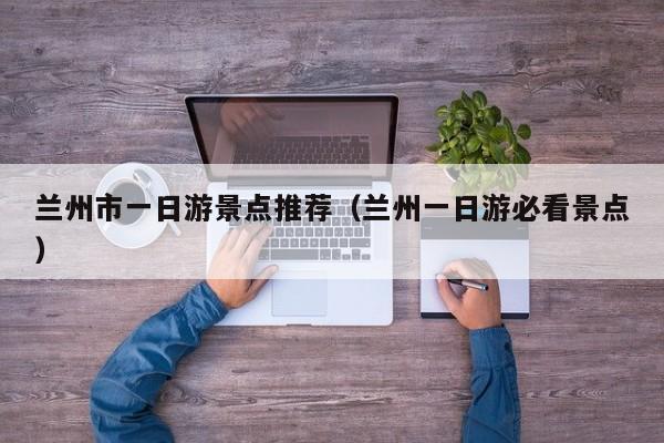 兰州市一日游景点推荐(兰州一日游必看景点)