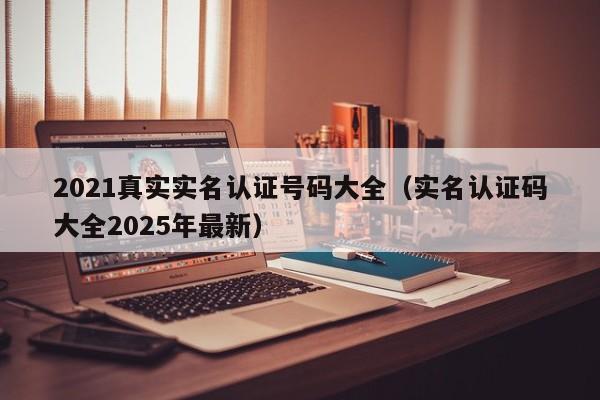 2021真实实名认证号码大全(实名认证码大全2025年最新)
