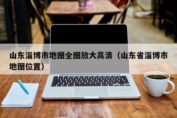山东淄博市地图全图放大高清(山东省淄博市地图位置)