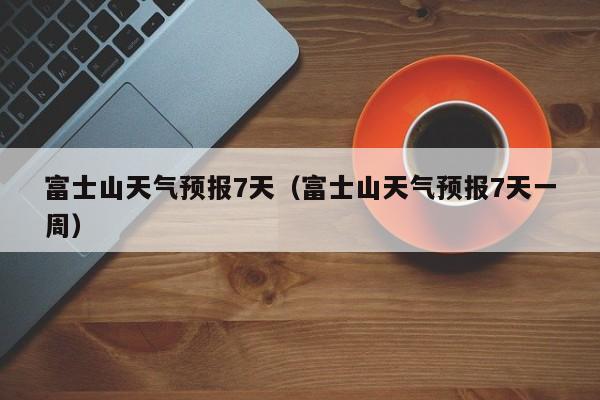 富士山天气预报7天(富士山天气预报7天一周)