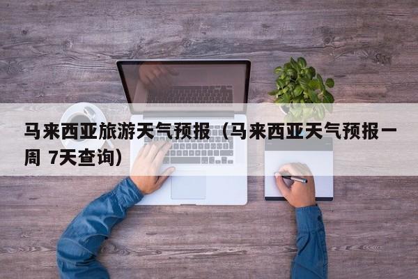 马来西亚旅游天气预报(马来西亚天气预报一周 7天查询)