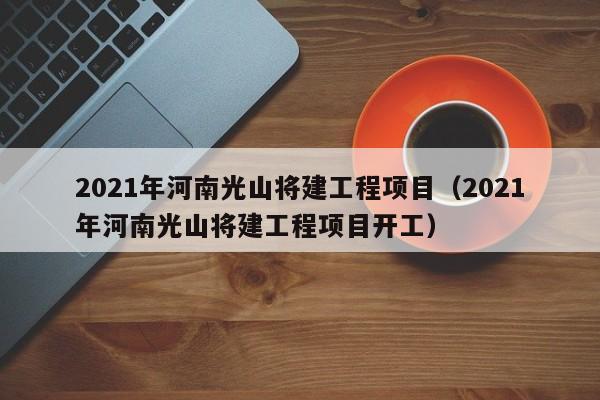 2021年河南光山将建工程项目(2021年河南光山将建工程项目开工)