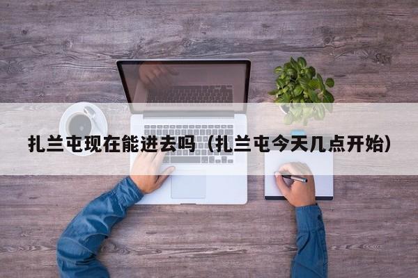 扎兰屯现在能进去吗(扎兰屯今天几点开始)