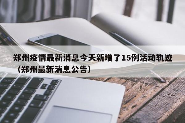 郑州疫情最新消息今天新增了15例活动轨迹(郑州最新消息公告)