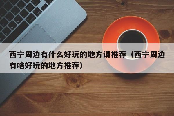 西宁周边有什么好玩的地方请推荐(西宁周边有啥好玩的地方推荐)