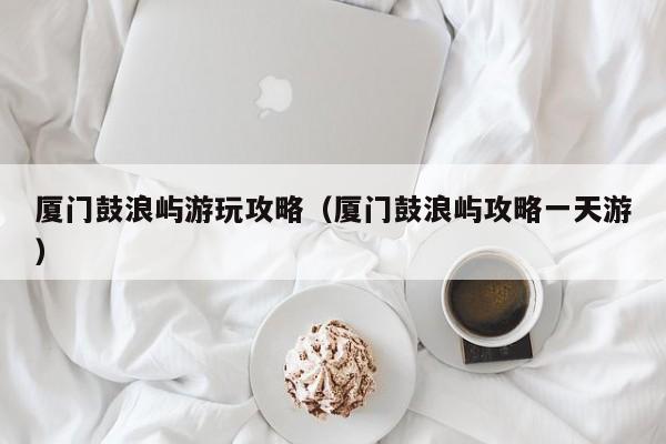 厦门鼓浪屿游玩攻略(厦门鼓浪屿攻略一天游)
