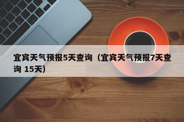 宜宾天气预报5天查询(宜宾天气预报7天查询 15天)