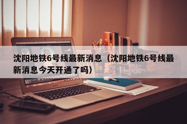 沈阳地铁6号线最新消息(沈阳地铁6号线最新消息今天开通了吗)