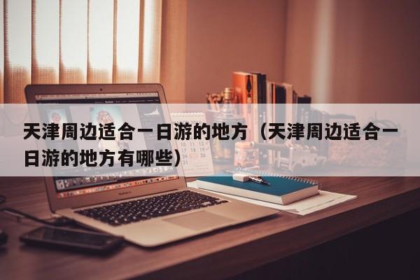 天津周边适合一日游的地方(天津周边适合一日游的地方有哪些)