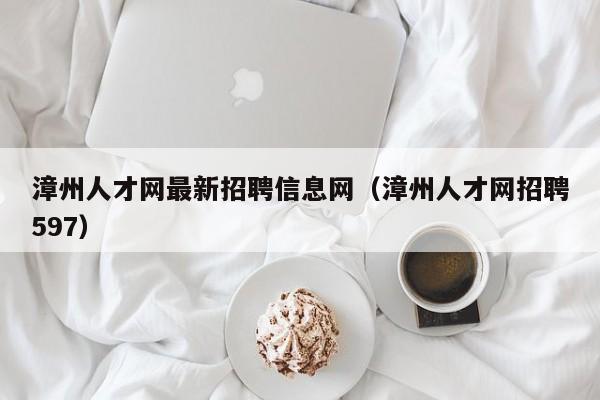 漳州人才网最新招聘信息网(漳州人才网招聘597)