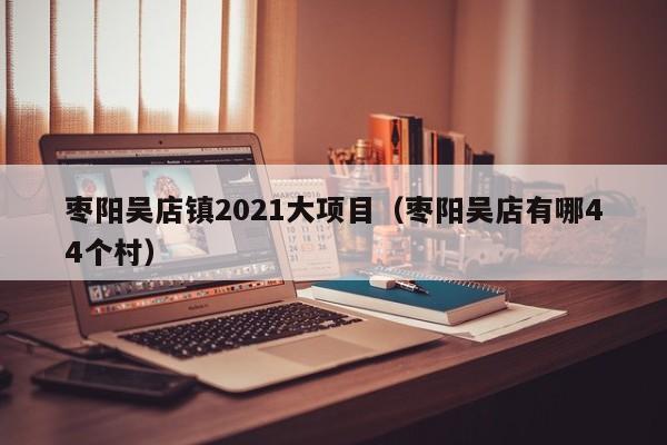 枣阳吴店镇2021大项目(枣阳吴店有哪44个村)