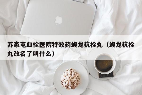 苏家屯血栓医院特效药蝮龙抗栓丸(蝮龙抗栓丸改名了叫什么)