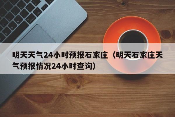 明天天气24小时预报石家庄(明天石家庄天气预报情况24小时查询)
