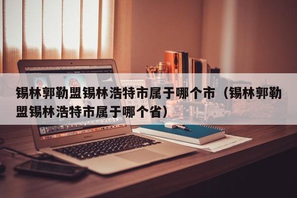 锡林郭勒盟锡林浩特市属于哪个市(锡林郭勒盟锡林浩特市属于哪个省)