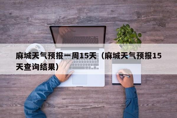 麻城天气预报一周15天(麻城天气预报15天查询结果)
