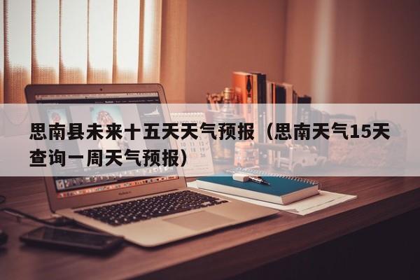思南县未来十五天天气预报(思南天气15天查询一周天气预报)