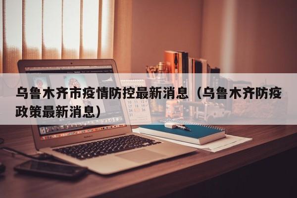 乌鲁木齐市疫情防控最新消息(乌鲁木齐防疫政策最新消息)