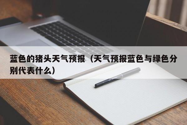 蓝色的猪头天气预报(天气预报蓝色与绿色分别代表什么)