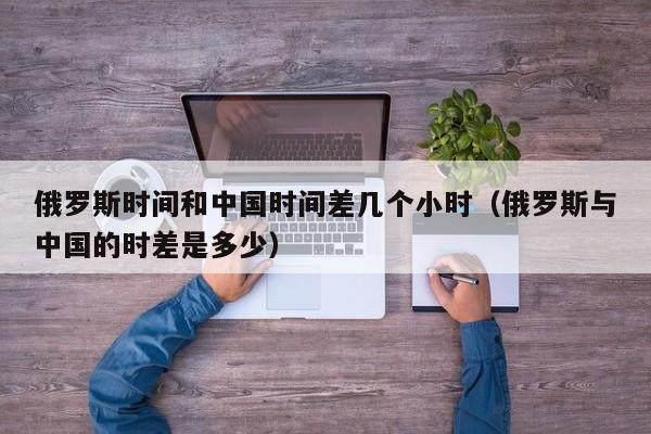 俄罗斯时间和中国时间差几个小时(俄罗斯与中国的时差是多少)