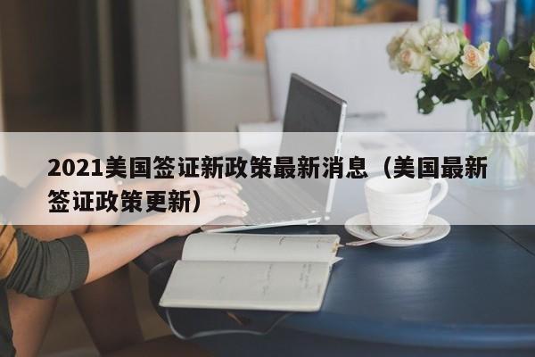 2021美国签证新政策最新消息(美国最新签证政策更新)