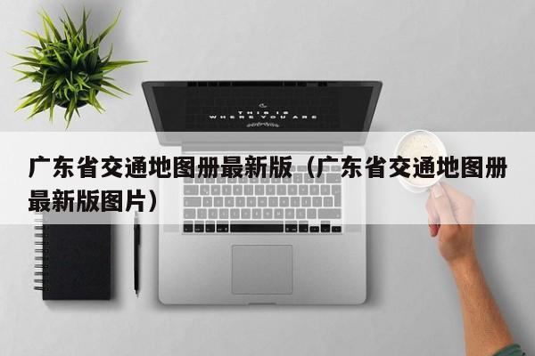 广东省交通地图册最新版(广东省交通地图册最新版图片)