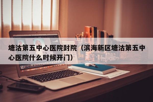 塘沽第五中心医院封院(滨海新区塘沽第五中心医院什么时候开门)