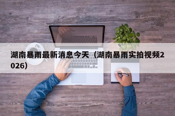 湖南暴雨最新消息今天(湖南暴雨实拍视频2026)