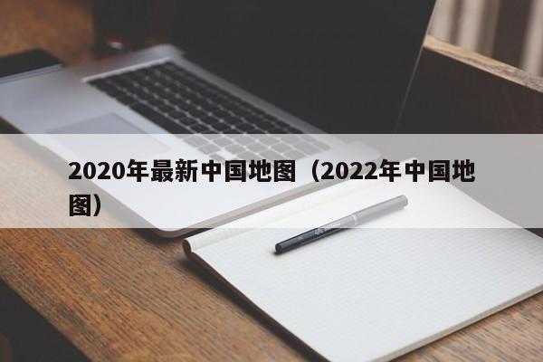 2020年最新中国地图(2022年中国地图)