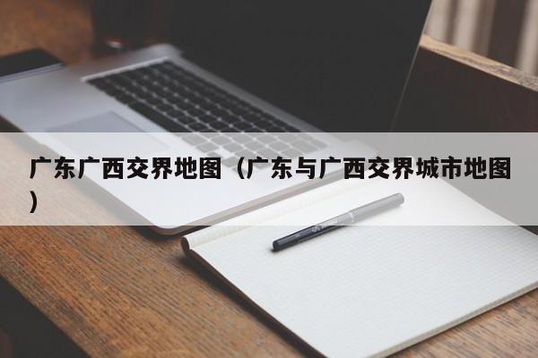 广东广西交界地图(广东与广西交界城市地图)