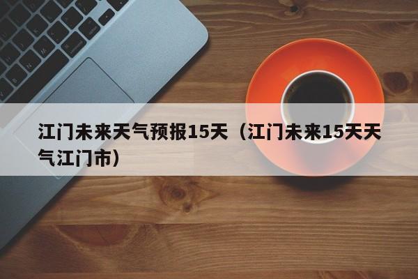江门未来天气预报15天(江门未来15天天气江门市)