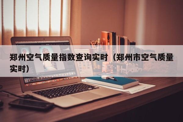 郑州空气质量指数查询实时(郑州市空气质量实时)