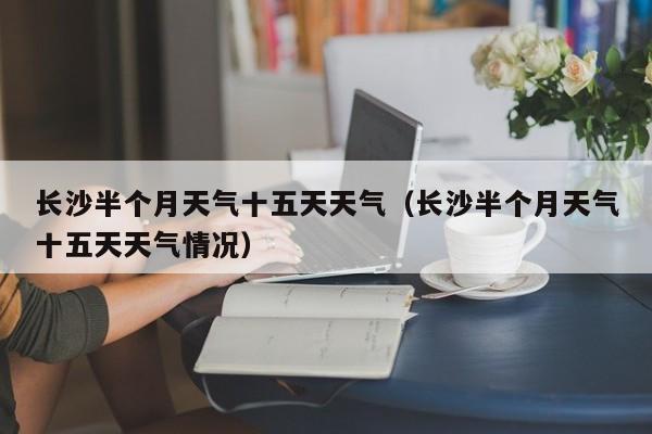 长沙半个月天气十五天天气(长沙半个月天气十五天天气情况)