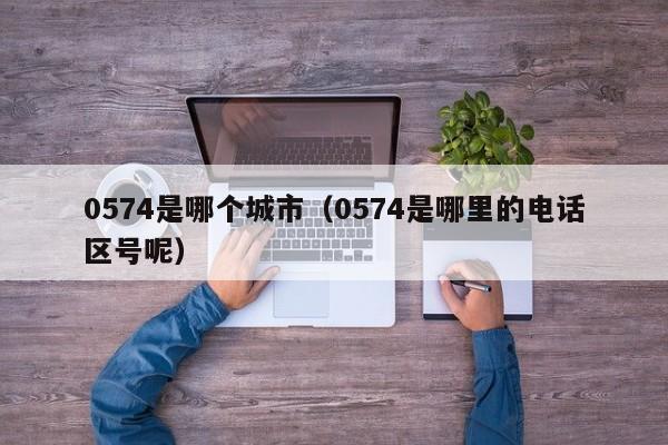0574是哪个城市(0574是哪里的电话区号呢)